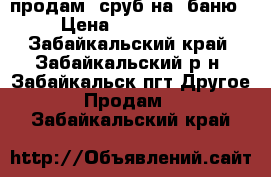 продам  сруб на  баню › Цена ­ 100.000. - Забайкальский край, Забайкальский р-н, Забайкальск пгт Другое » Продам   . Забайкальский край